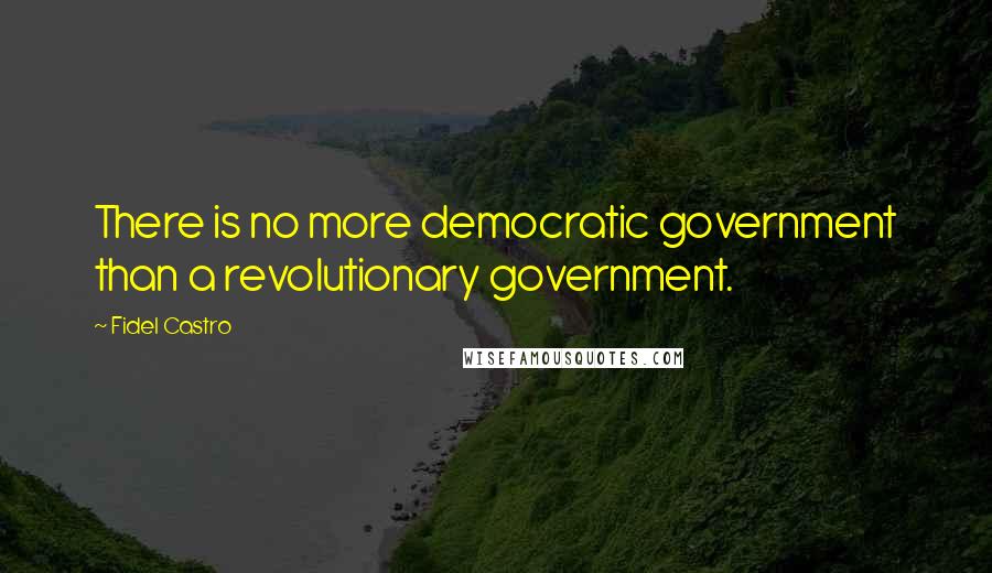 Fidel Castro Quotes: There is no more democratic government than a revolutionary government.