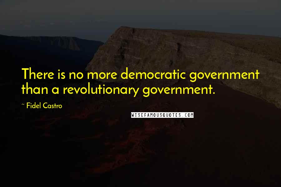 Fidel Castro Quotes: There is no more democratic government than a revolutionary government.