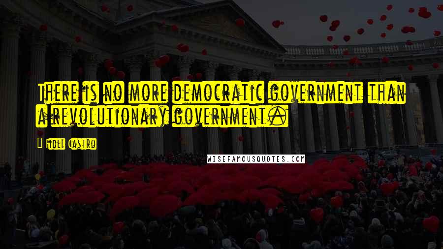 Fidel Castro Quotes: There is no more democratic government than a revolutionary government.