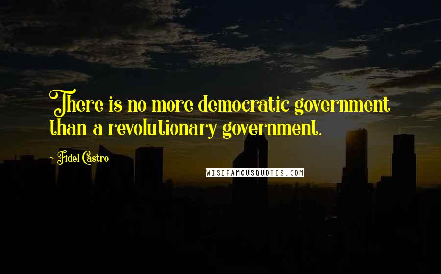 Fidel Castro Quotes: There is no more democratic government than a revolutionary government.