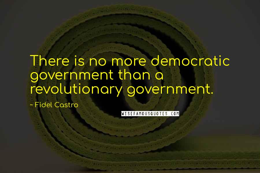 Fidel Castro Quotes: There is no more democratic government than a revolutionary government.