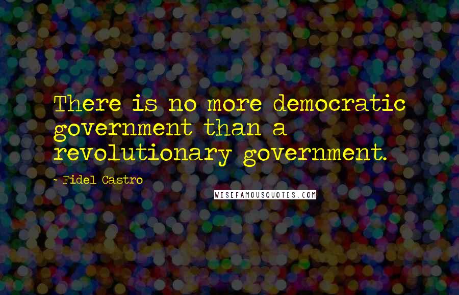 Fidel Castro Quotes: There is no more democratic government than a revolutionary government.