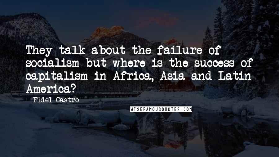 Fidel Castro Quotes: They talk about the failure of socialism but where is the success of capitalism in Africa, Asia and Latin America?
