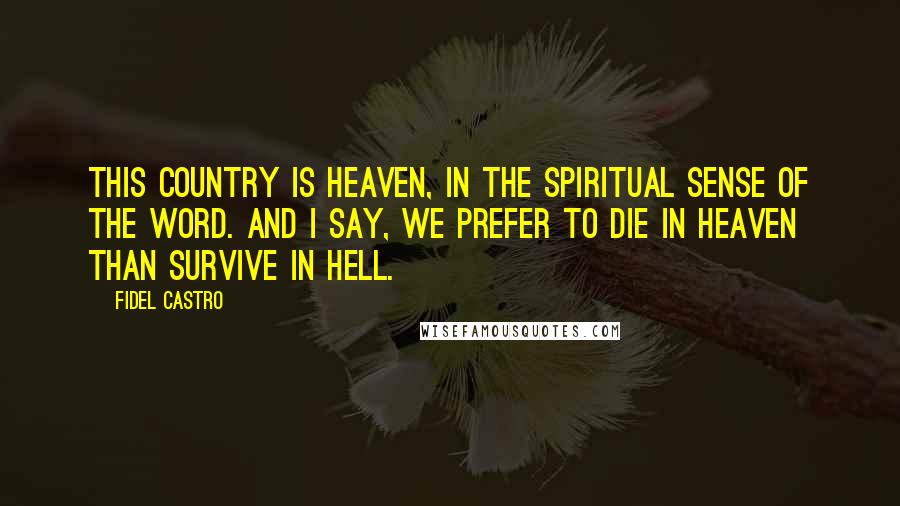 Fidel Castro Quotes: This country is heaven, in the spiritual sense of the word. And I say, we prefer to die in heaven than survive in hell.