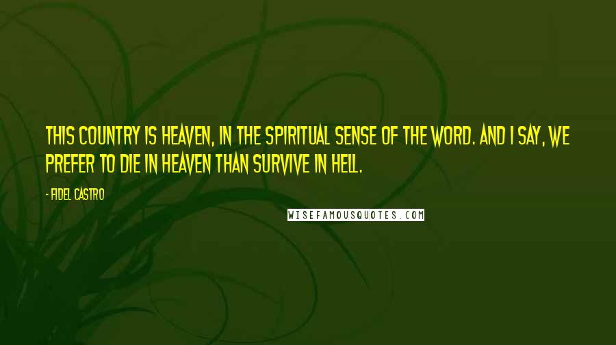 Fidel Castro Quotes: This country is heaven, in the spiritual sense of the word. And I say, we prefer to die in heaven than survive in hell.