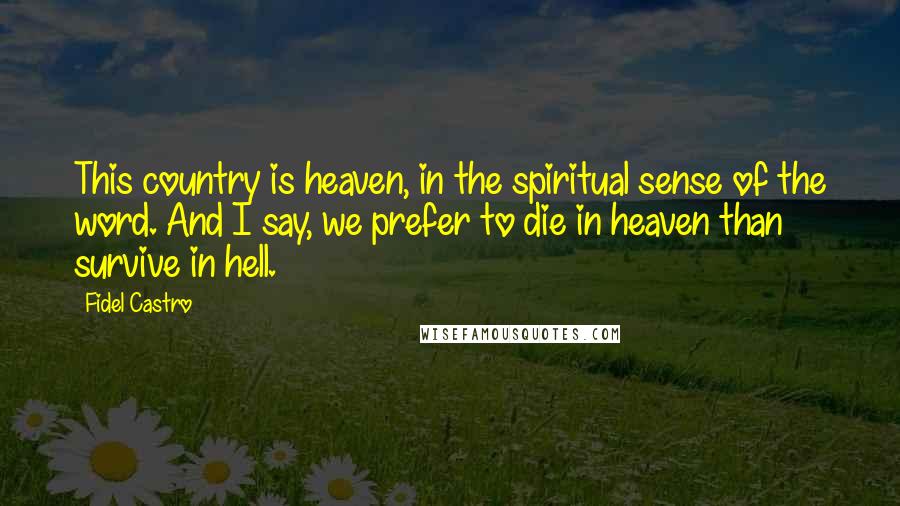 Fidel Castro Quotes: This country is heaven, in the spiritual sense of the word. And I say, we prefer to die in heaven than survive in hell.