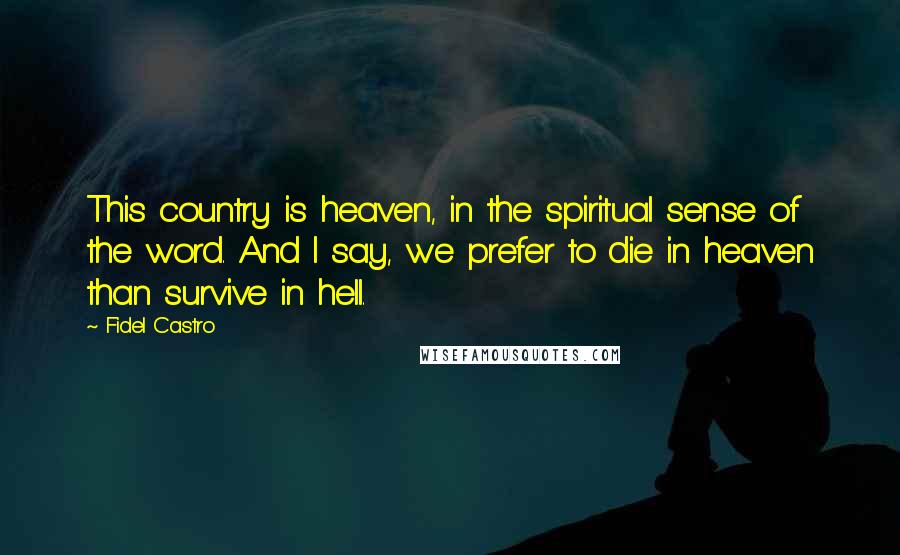 Fidel Castro Quotes: This country is heaven, in the spiritual sense of the word. And I say, we prefer to die in heaven than survive in hell.