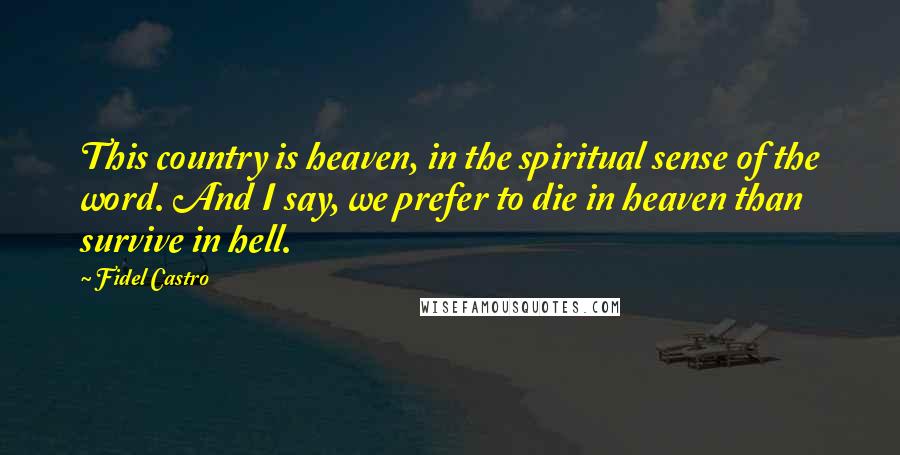 Fidel Castro Quotes: This country is heaven, in the spiritual sense of the word. And I say, we prefer to die in heaven than survive in hell.