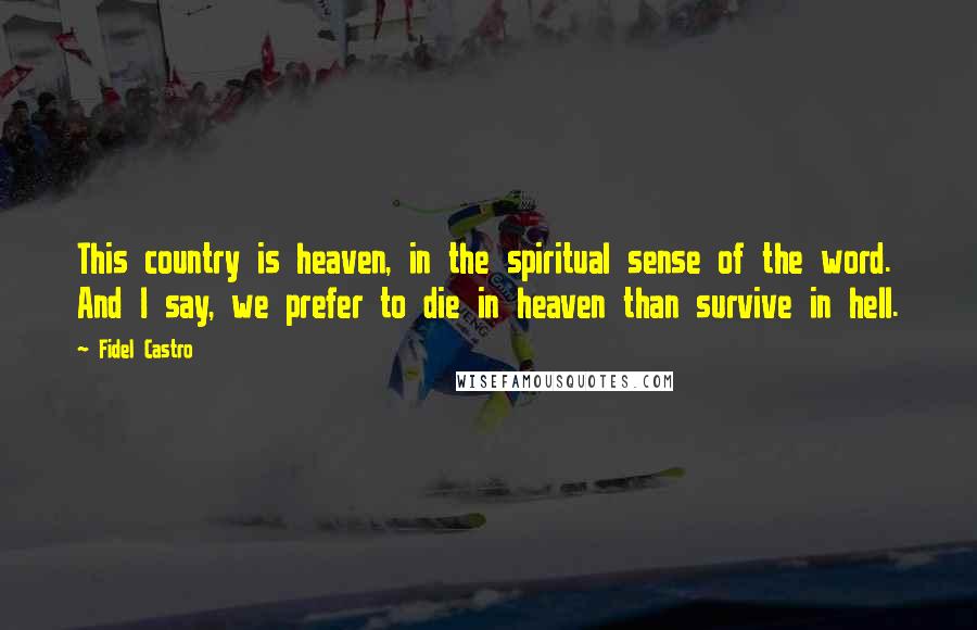 Fidel Castro Quotes: This country is heaven, in the spiritual sense of the word. And I say, we prefer to die in heaven than survive in hell.