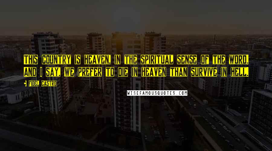 Fidel Castro Quotes: This country is heaven, in the spiritual sense of the word. And I say, we prefer to die in heaven than survive in hell.