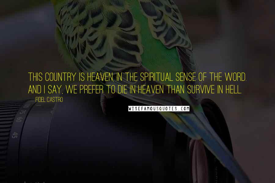 Fidel Castro Quotes: This country is heaven, in the spiritual sense of the word. And I say, we prefer to die in heaven than survive in hell.