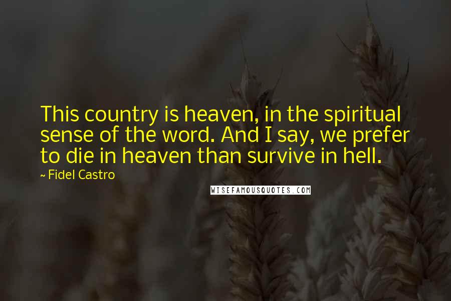 Fidel Castro Quotes: This country is heaven, in the spiritual sense of the word. And I say, we prefer to die in heaven than survive in hell.