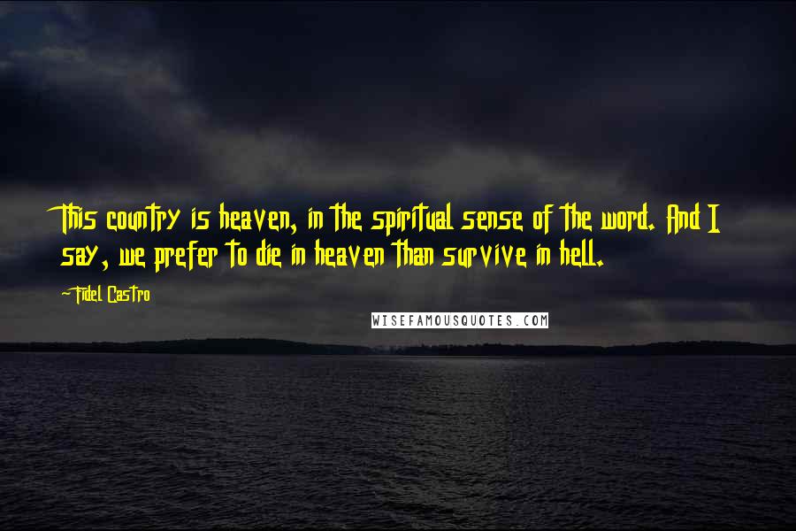 Fidel Castro Quotes: This country is heaven, in the spiritual sense of the word. And I say, we prefer to die in heaven than survive in hell.