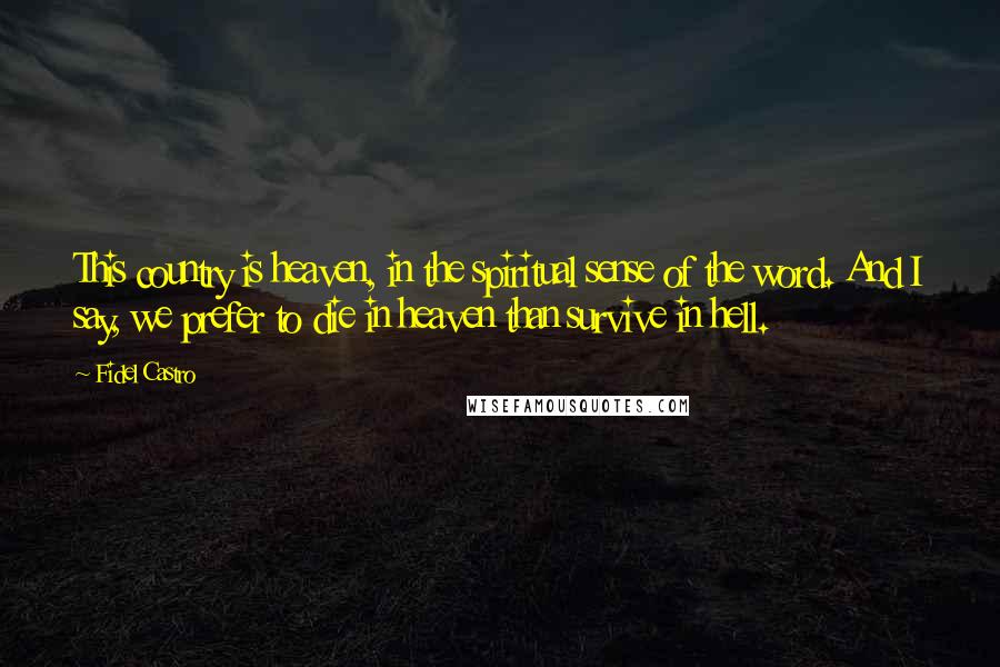 Fidel Castro Quotes: This country is heaven, in the spiritual sense of the word. And I say, we prefer to die in heaven than survive in hell.