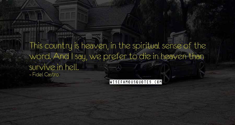 Fidel Castro Quotes: This country is heaven, in the spiritual sense of the word. And I say, we prefer to die in heaven than survive in hell.