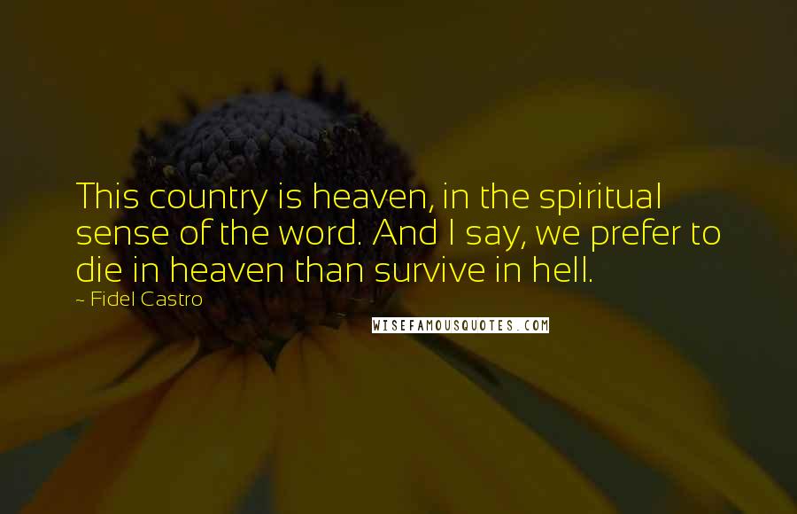 Fidel Castro Quotes: This country is heaven, in the spiritual sense of the word. And I say, we prefer to die in heaven than survive in hell.