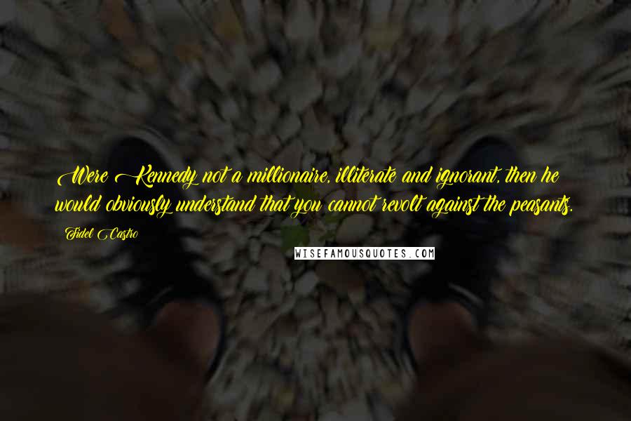 Fidel Castro Quotes: Were Kennedy not a millionaire, illiterate and ignorant, then he would obviously understand that you cannot revolt against the peasants.