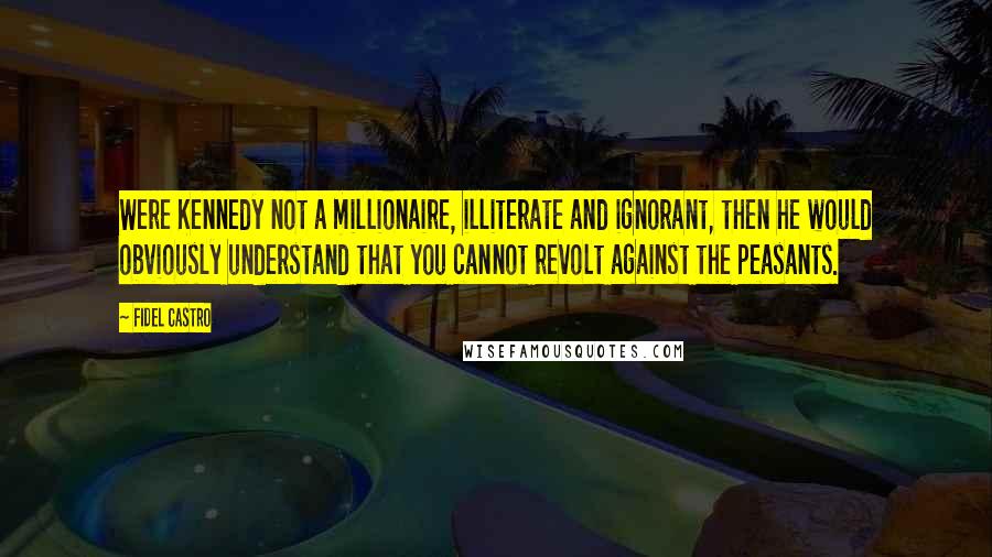 Fidel Castro Quotes: Were Kennedy not a millionaire, illiterate and ignorant, then he would obviously understand that you cannot revolt against the peasants.