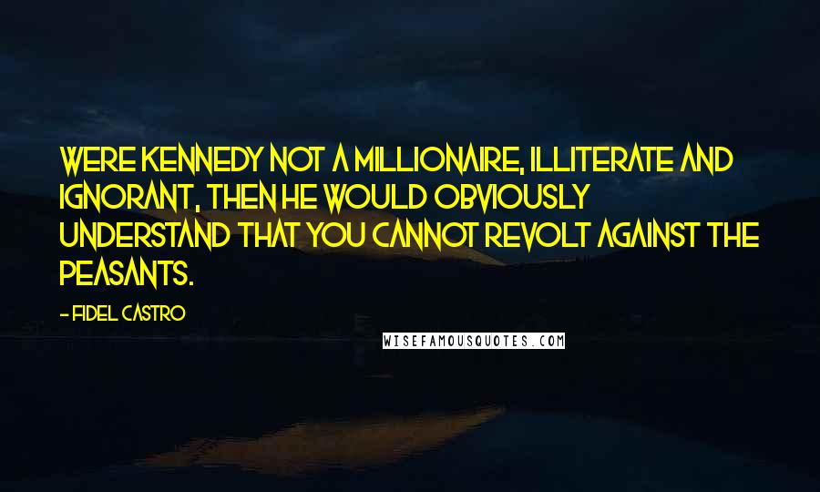 Fidel Castro Quotes: Were Kennedy not a millionaire, illiterate and ignorant, then he would obviously understand that you cannot revolt against the peasants.