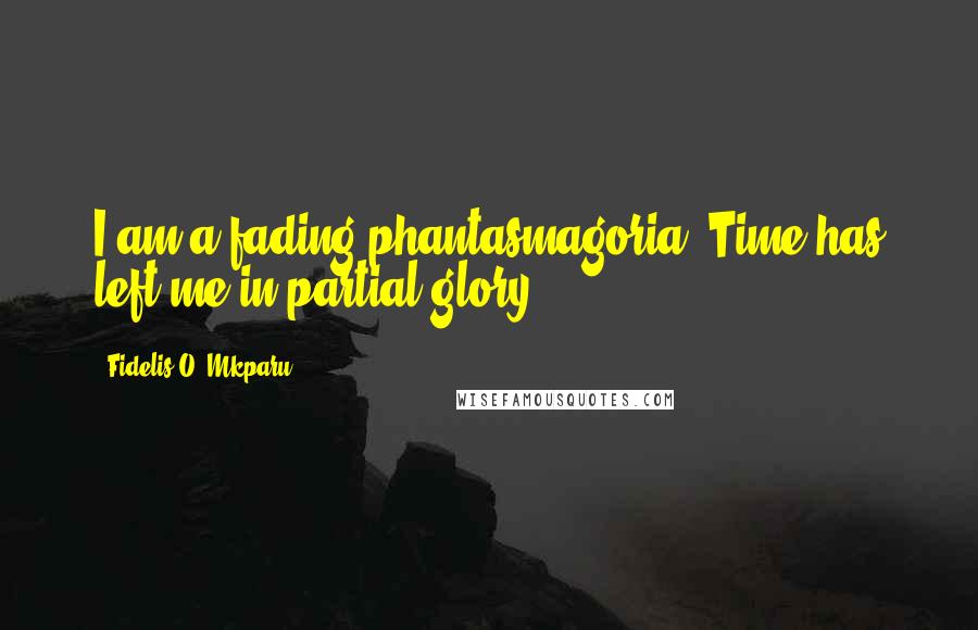 Fidelis O. Mkparu Quotes: I am a fading phantasmagoria. Time has left me in partial glory.