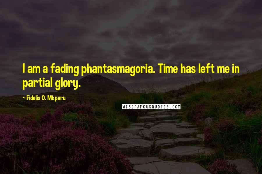 Fidelis O. Mkparu Quotes: I am a fading phantasmagoria. Time has left me in partial glory.