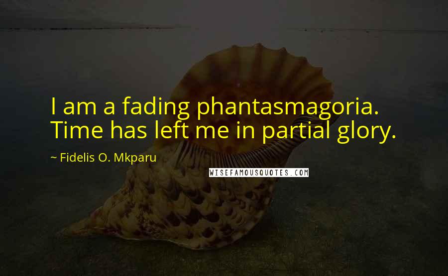 Fidelis O. Mkparu Quotes: I am a fading phantasmagoria. Time has left me in partial glory.