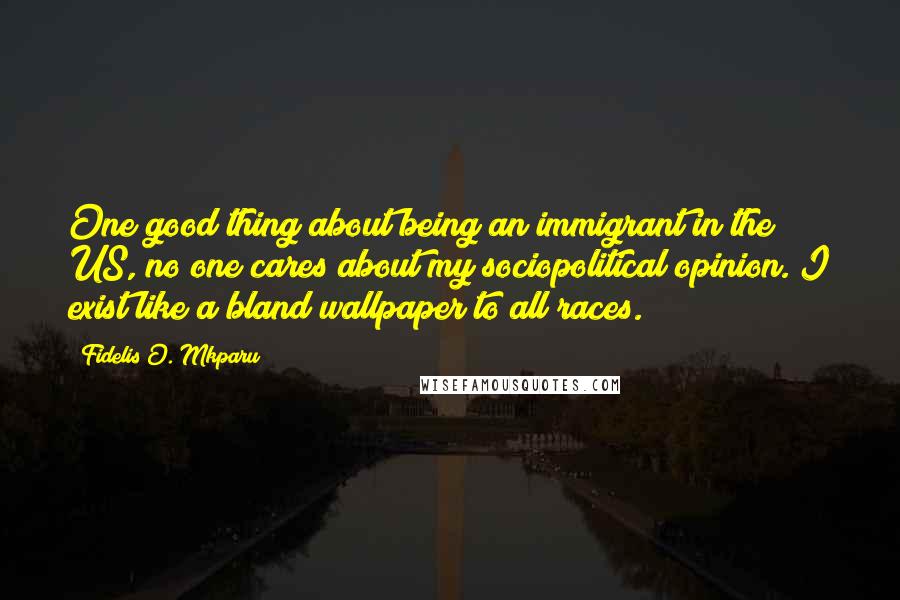 Fidelis O. Mkparu Quotes: One good thing about being an immigrant in the US, no one cares about my sociopolitical opinion. I exist like a bland wallpaper to all races.