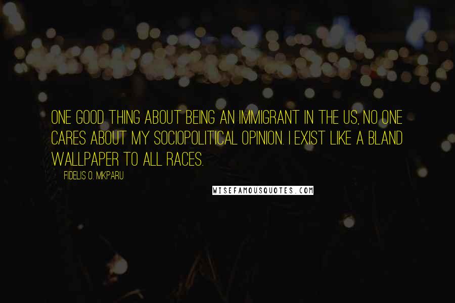 Fidelis O. Mkparu Quotes: One good thing about being an immigrant in the US, no one cares about my sociopolitical opinion. I exist like a bland wallpaper to all races.