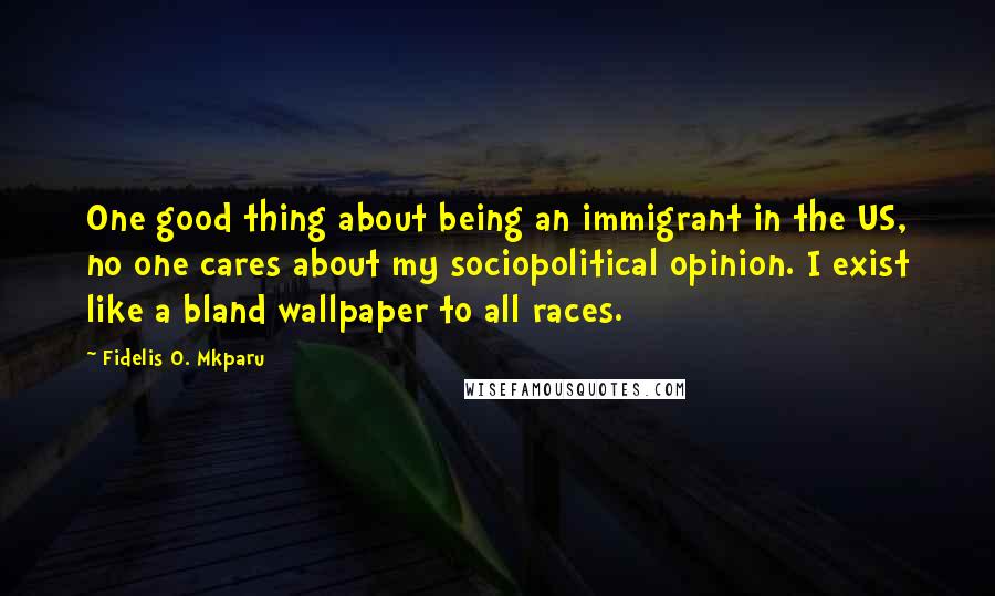 Fidelis O. Mkparu Quotes: One good thing about being an immigrant in the US, no one cares about my sociopolitical opinion. I exist like a bland wallpaper to all races.