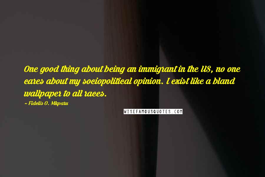 Fidelis O. Mkparu Quotes: One good thing about being an immigrant in the US, no one cares about my sociopolitical opinion. I exist like a bland wallpaper to all races.