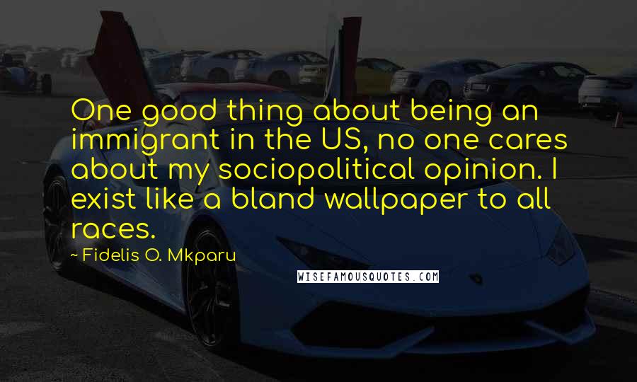 Fidelis O. Mkparu Quotes: One good thing about being an immigrant in the US, no one cares about my sociopolitical opinion. I exist like a bland wallpaper to all races.