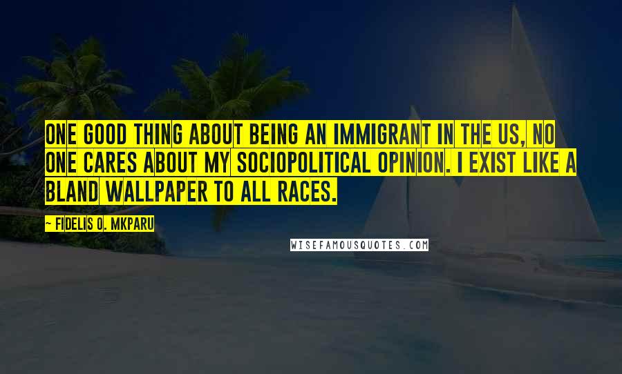 Fidelis O. Mkparu Quotes: One good thing about being an immigrant in the US, no one cares about my sociopolitical opinion. I exist like a bland wallpaper to all races.