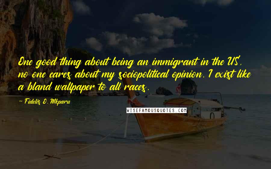 Fidelis O. Mkparu Quotes: One good thing about being an immigrant in the US, no one cares about my sociopolitical opinion. I exist like a bland wallpaper to all races.