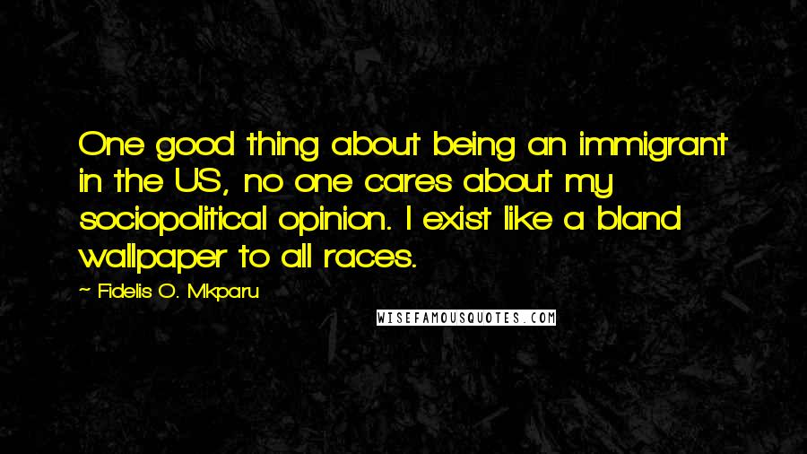 Fidelis O. Mkparu Quotes: One good thing about being an immigrant in the US, no one cares about my sociopolitical opinion. I exist like a bland wallpaper to all races.