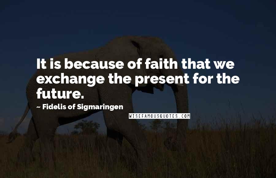 Fidelis Of Sigmaringen Quotes: It is because of faith that we exchange the present for the future.