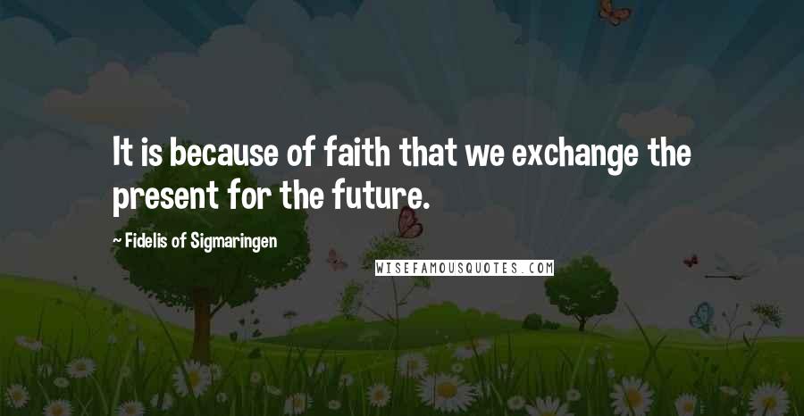 Fidelis Of Sigmaringen Quotes: It is because of faith that we exchange the present for the future.