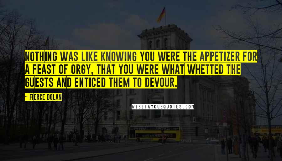 Fierce Dolan Quotes: Nothing was like knowing you were the appetizer for a feast of orgy, that you were what whetted the guests and enticed them to devour.