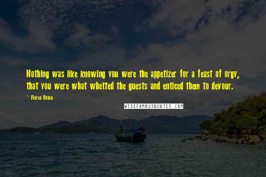 Fierce Dolan Quotes: Nothing was like knowing you were the appetizer for a feast of orgy, that you were what whetted the guests and enticed them to devour.