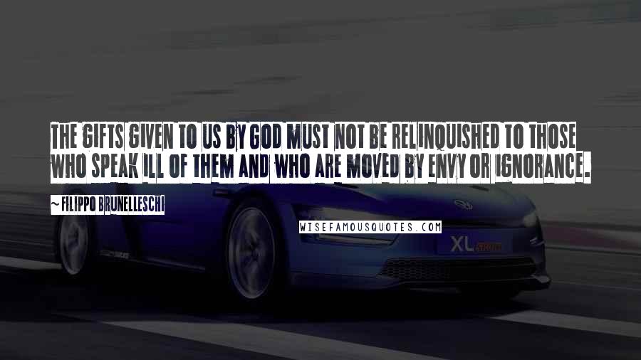 Filippo Brunelleschi Quotes: The gifts given to us by God must not be relinquished to those who speak ill of them and who are moved by envy or ignorance.
