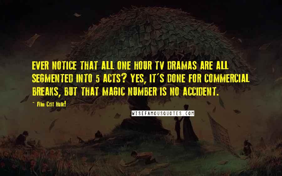 Film Crit Hulk! Quotes: EVER NOTICE THAT ALL ONE HOUR TV DRAMAS ARE ALL SEGMENTED INTO 5 ACTS? YES, IT'S DONE FOR COMMERCIAL BREAKS, BUT THAT MAGIC NUMBER IS NO ACCIDENT.