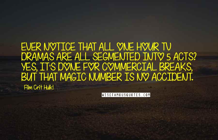 Film Crit Hulk! Quotes: EVER NOTICE THAT ALL ONE HOUR TV DRAMAS ARE ALL SEGMENTED INTO 5 ACTS? YES, IT'S DONE FOR COMMERCIAL BREAKS, BUT THAT MAGIC NUMBER IS NO ACCIDENT.