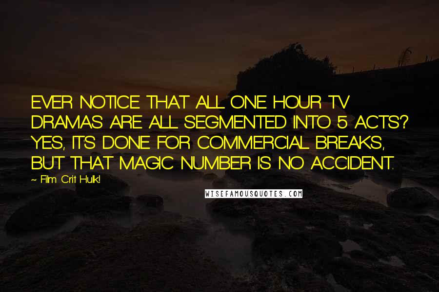 Film Crit Hulk! Quotes: EVER NOTICE THAT ALL ONE HOUR TV DRAMAS ARE ALL SEGMENTED INTO 5 ACTS? YES, IT'S DONE FOR COMMERCIAL BREAKS, BUT THAT MAGIC NUMBER IS NO ACCIDENT.