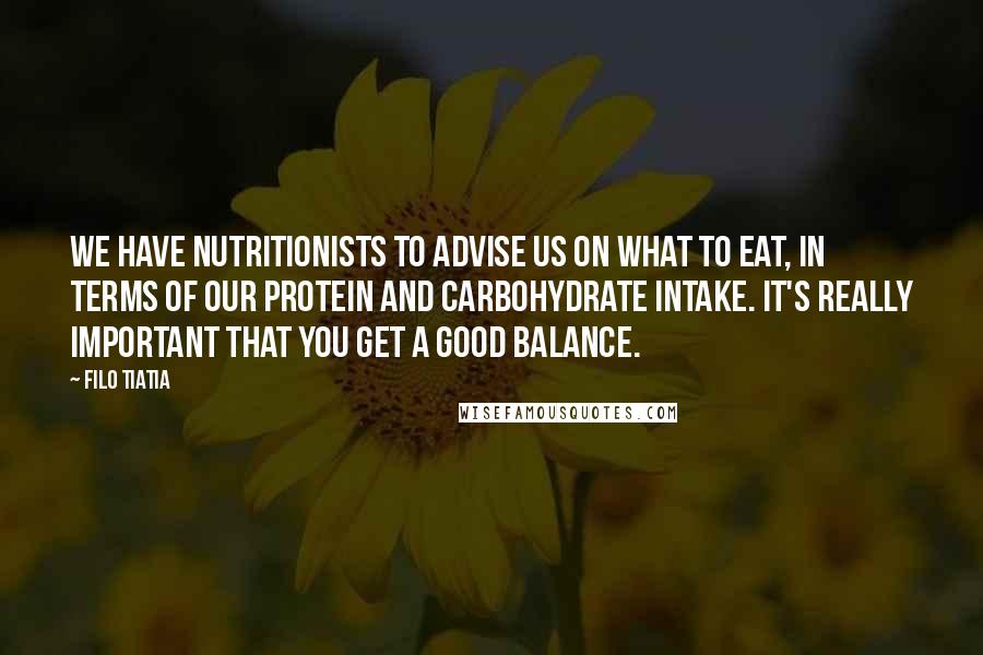 Filo Tiatia Quotes: We have nutritionists to advise us on what to eat, in terms of our protein and carbohydrate intake. It's really important that you get a good balance.