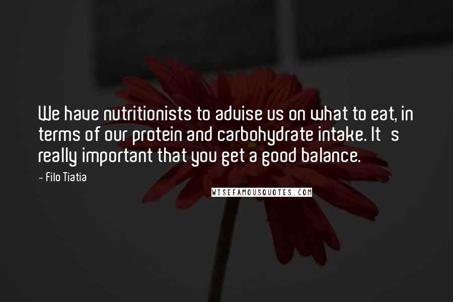 Filo Tiatia Quotes: We have nutritionists to advise us on what to eat, in terms of our protein and carbohydrate intake. It's really important that you get a good balance.