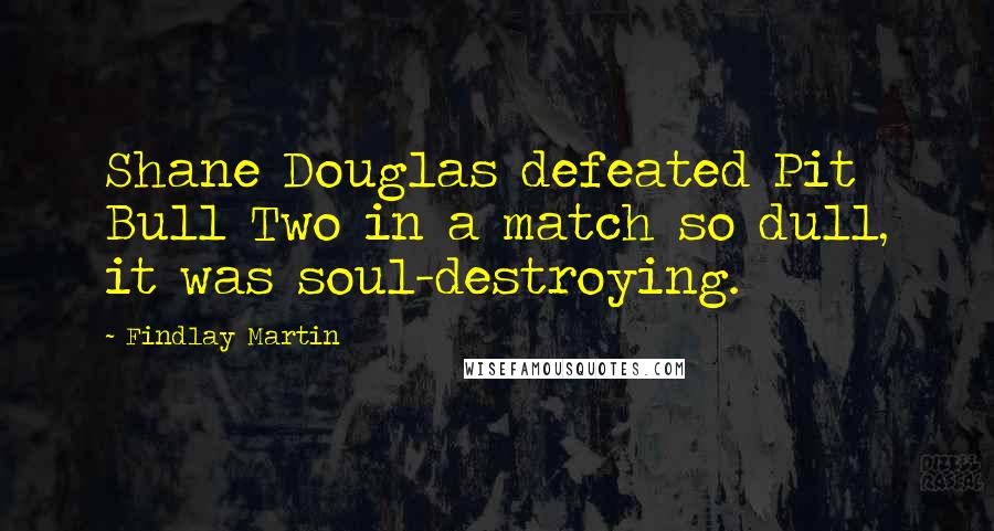 Findlay Martin Quotes: Shane Douglas defeated Pit Bull Two in a match so dull, it was soul-destroying.