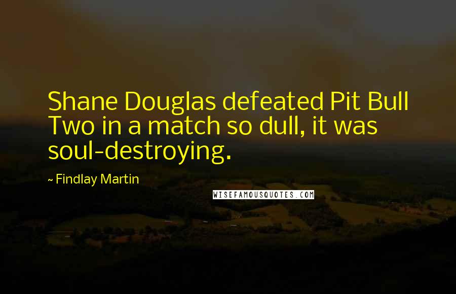 Findlay Martin Quotes: Shane Douglas defeated Pit Bull Two in a match so dull, it was soul-destroying.