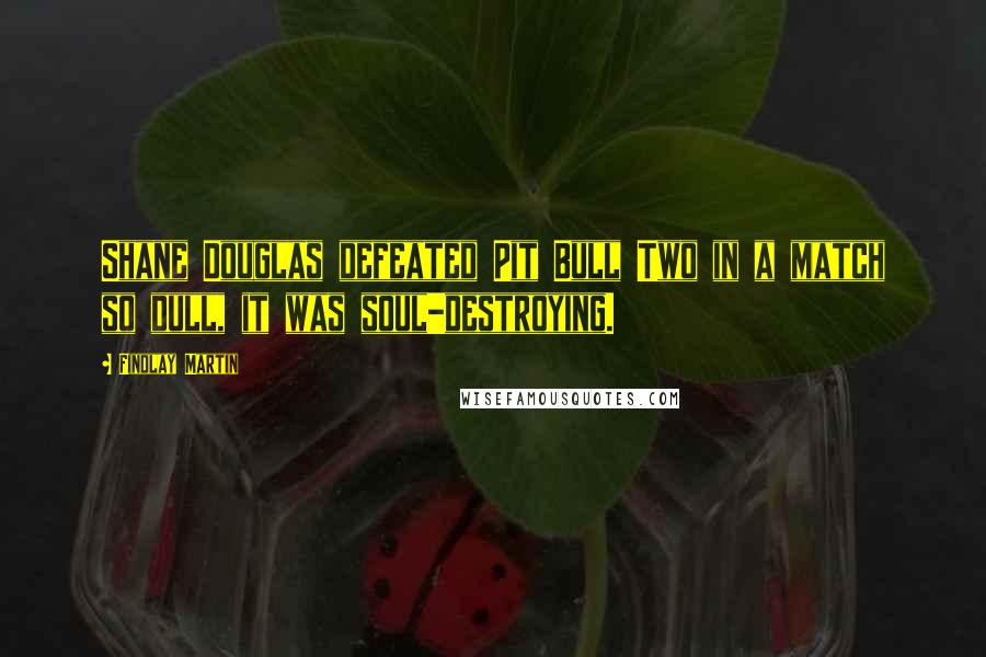 Findlay Martin Quotes: Shane Douglas defeated Pit Bull Two in a match so dull, it was soul-destroying.