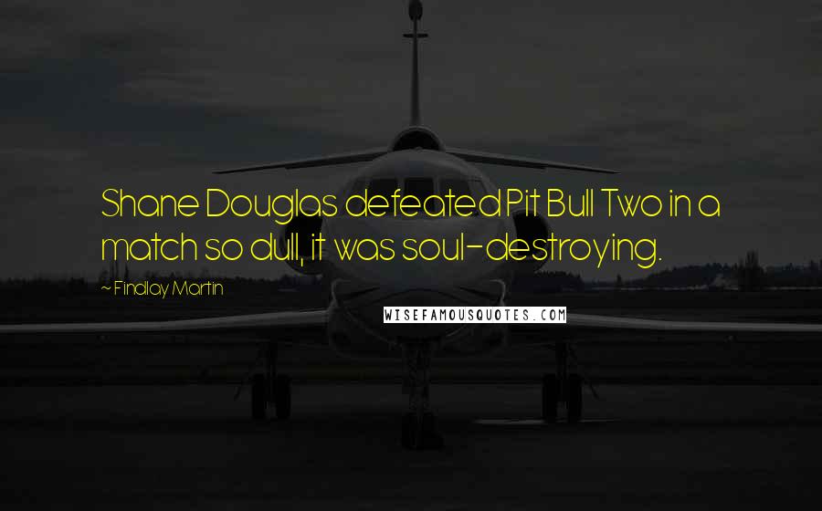 Findlay Martin Quotes: Shane Douglas defeated Pit Bull Two in a match so dull, it was soul-destroying.