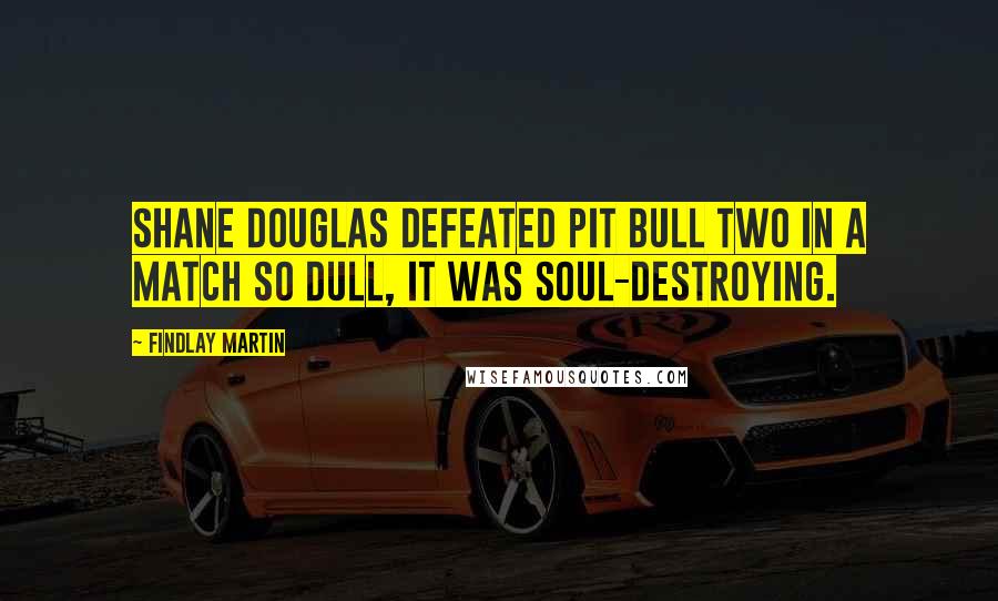 Findlay Martin Quotes: Shane Douglas defeated Pit Bull Two in a match so dull, it was soul-destroying.