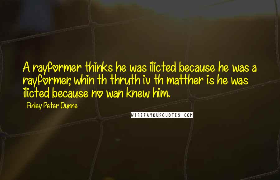 Finley Peter Dunne Quotes: A rayformer thinks he was ilicted because he was a rayformer, whin th thruth iv th matther is he was ilicted because no wan knew him.